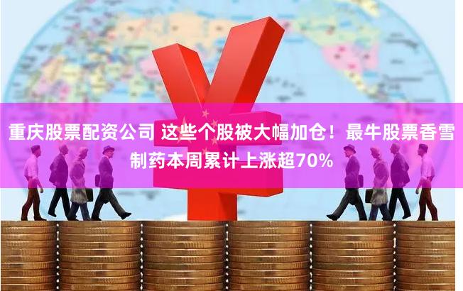 重庆股票配资公司 这些个股被大幅加仓！最牛股票香雪制药本周累计上涨超70%