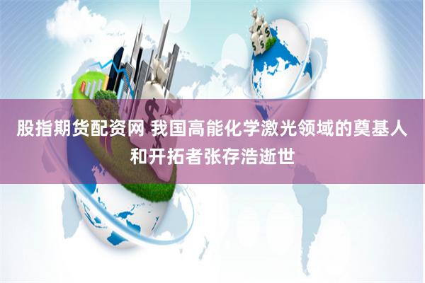 股指期货配资网 我国高能化学激光领域的奠基人和开拓者张存浩逝世