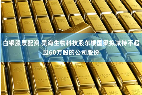 白银股票配资 昊海生物科技股东楼国梁拟减持不超过60万股的公司股份