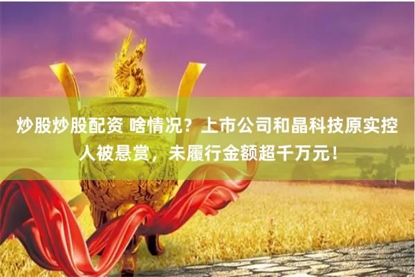 炒股炒股配资 啥情况？上市公司和晶科技原实控人被悬赏，未履行金额超千万元！