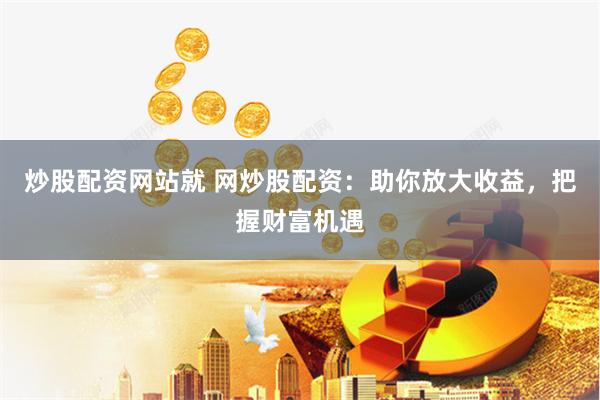炒股配资网站就 网炒股配资：助你放大收益，把握财富机遇