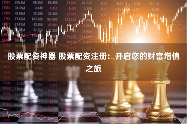 股票配资神器 股票配资注册：开启您的财富增值之旅