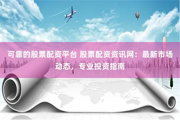 可靠的股票配资平台 股票配资资讯网：最新市场动态，专业投资指南