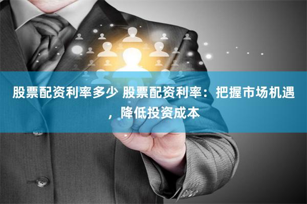 股票配资利率多少 股票配资利率：把握市场机遇，降低投资成本