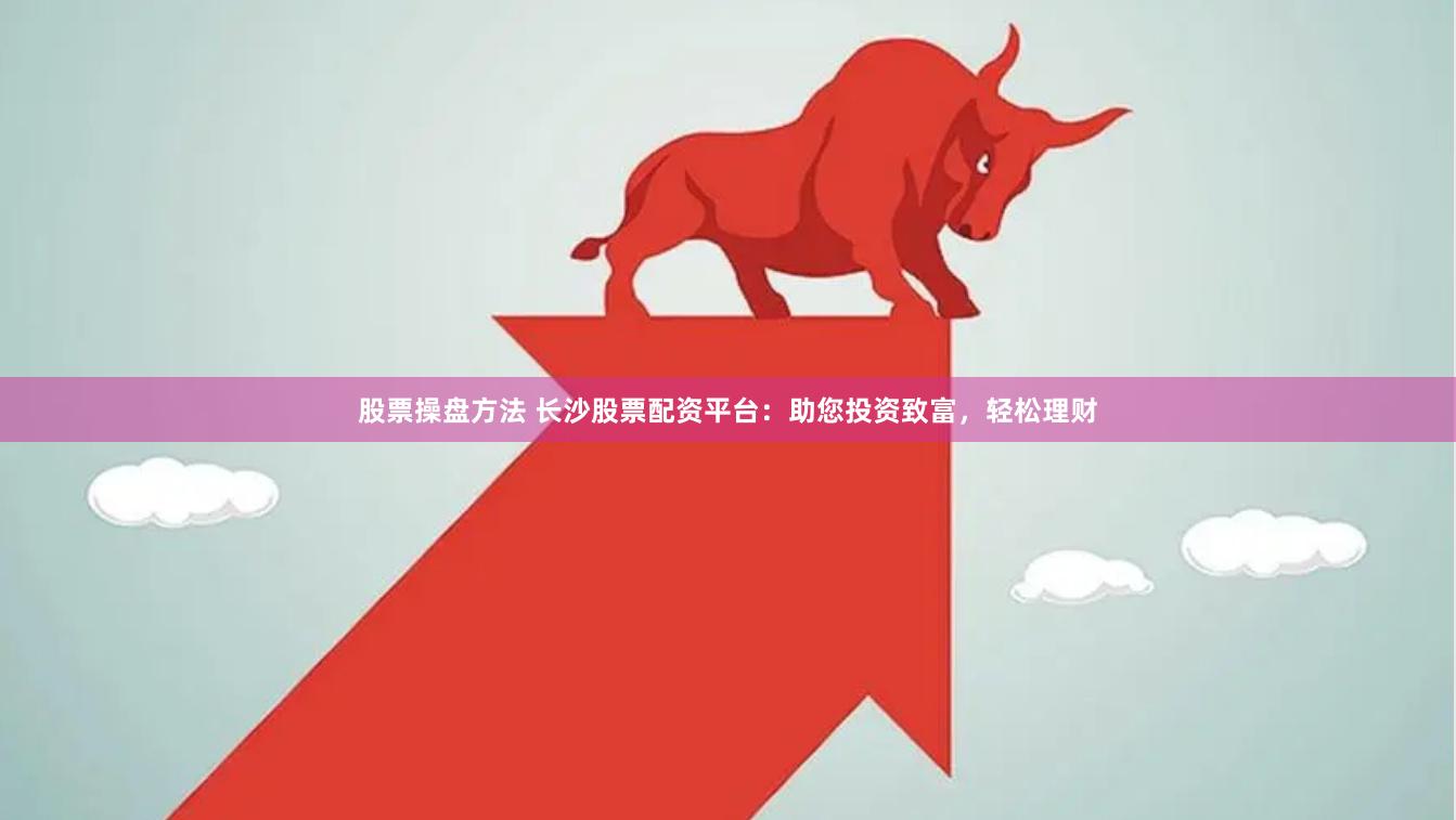 股票操盘方法 长沙股票配资平台：助您投资致富，轻松理财
