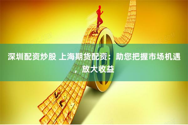 深圳配资炒股 上海期货配资：助您把握市场机遇，放大收益