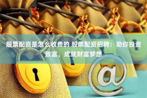 股票配资是怎么收费的 股票配资招聘：助你投资致富，成就财富梦