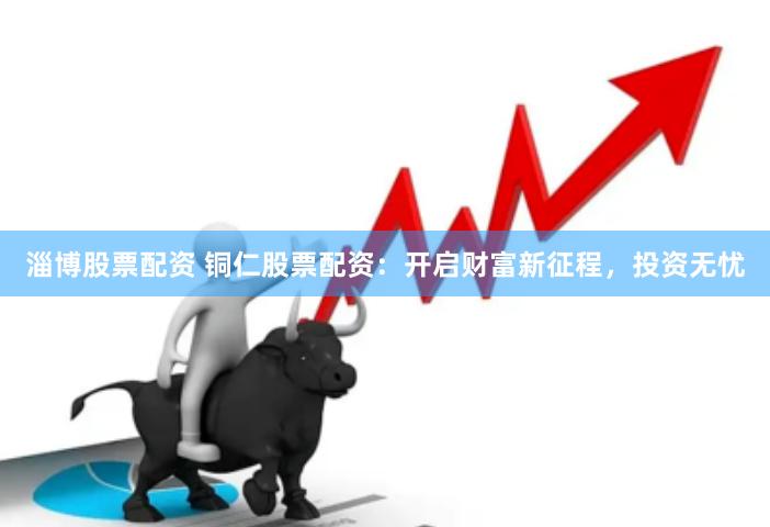 淄博股票配资 铜仁股票配资：开启财富新征程，投资无忧