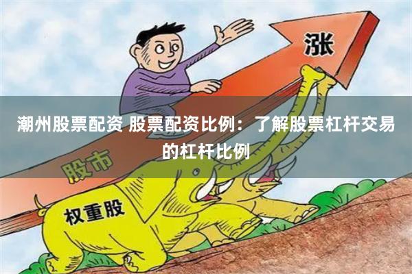潮州股票配资 股票配资比例：了解股票杠杆交易的杠杆比例