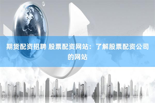 期货配资招聘 股票配资网站：了解股票配资公司的网站