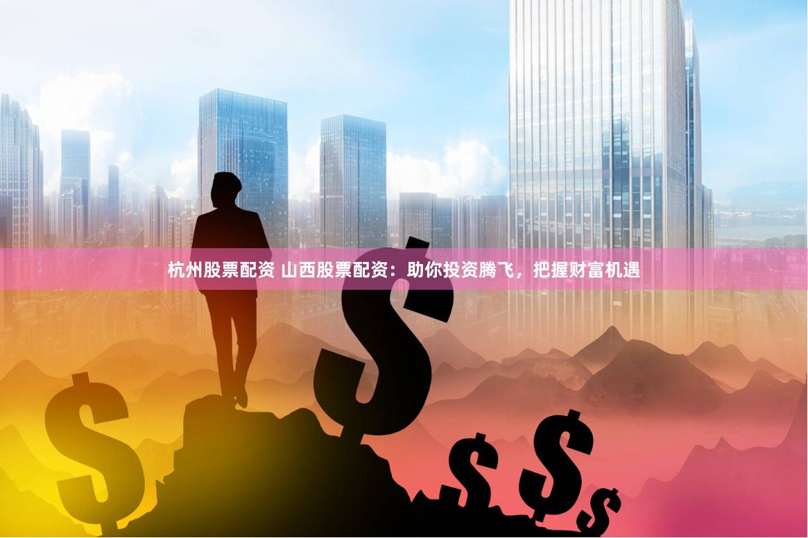 杭州股票配资 山西股票配资：助你投资腾飞，把握财富机遇