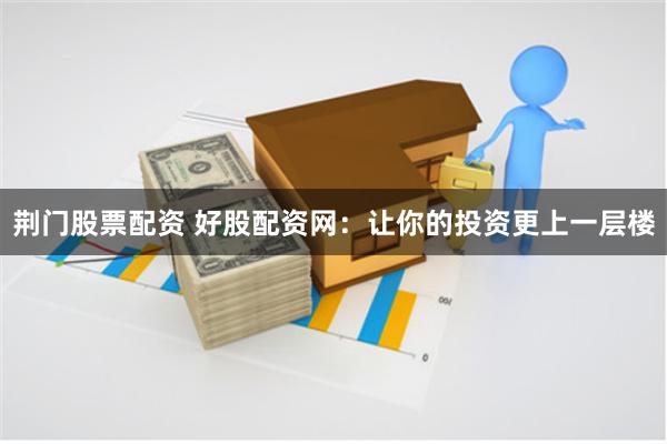 荆门股票配资 好股配资网:让你的投资更上一层楼