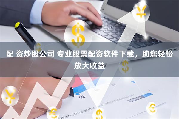 配 资炒股公司 专业股票配资软件下载，助您轻松放大收益