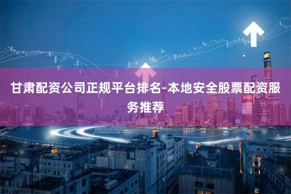 甘肃配资公司正规平台排名-本地安全股票配资服务推荐